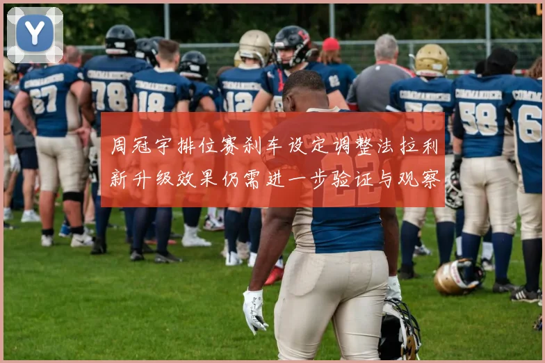 周冠宇排位赛刹车设定调整法拉利新升级效果仍需进一步验证与观察