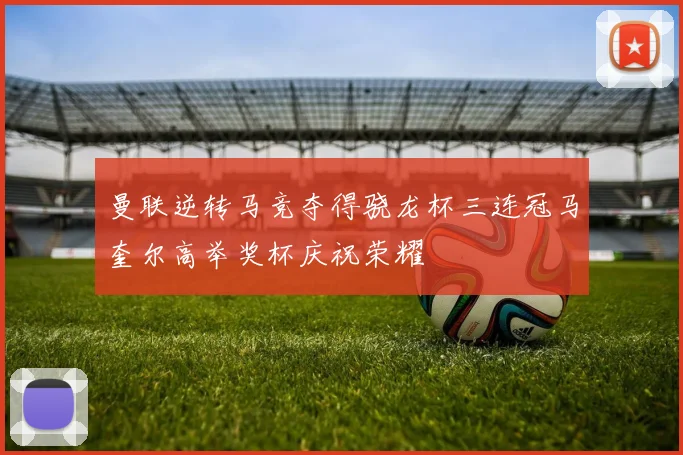曼联逆转马竞夺得骁龙杯三连冠马奎尔高举奖杯庆祝荣耀