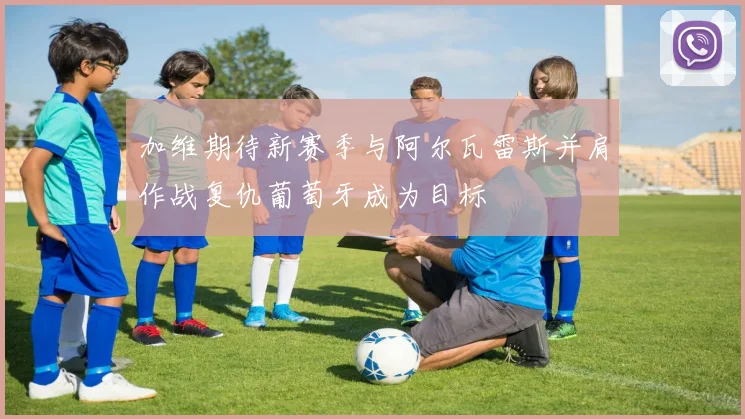 加维期待新赛季与阿尔瓦雷斯并肩作战复仇葡萄牙成为目标