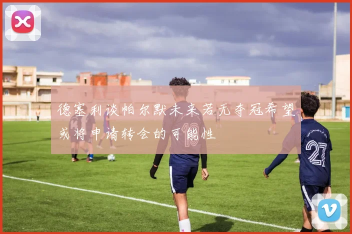 德塞利谈帕尔默未来若无夺冠希望或将申请转会的可能性