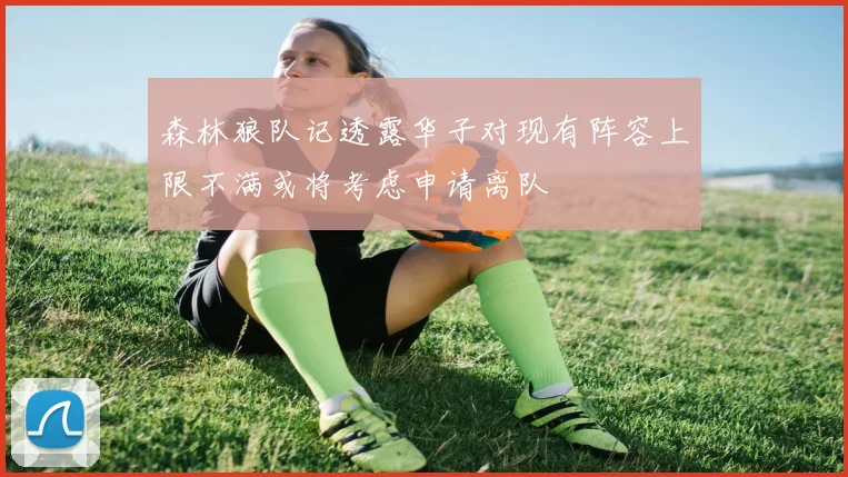 森林狼队记透露华子对现有阵容上限不满或将考虑申请离队