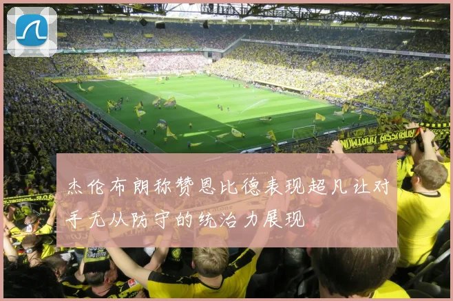 杰伦布朗称赞恩比德表现超凡让对手无从防守的统治力展现