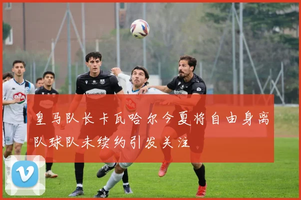 皇马队长卡瓦哈尔今夏将自由身离队球队未续约引发关注