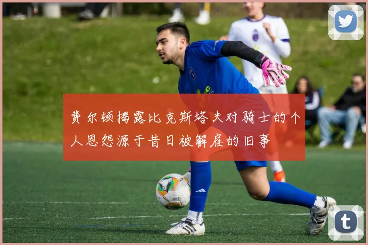 费尔顿揭露比克斯塔夫对骑士的个人恩怨源于昔日被解雇的旧事