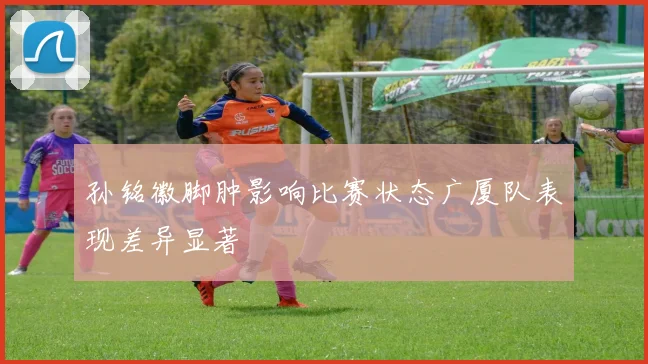 孙铭徽脚肿影响比赛状态广厦队表现差异显著