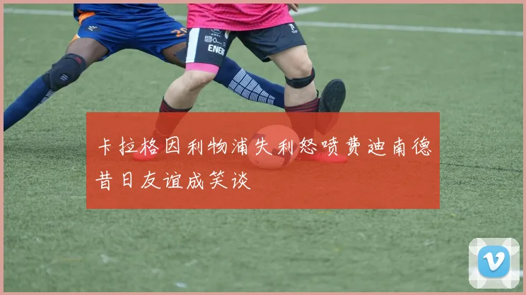 卡拉格因利物浦失利怒喷费迪南德昔日友谊成笑谈