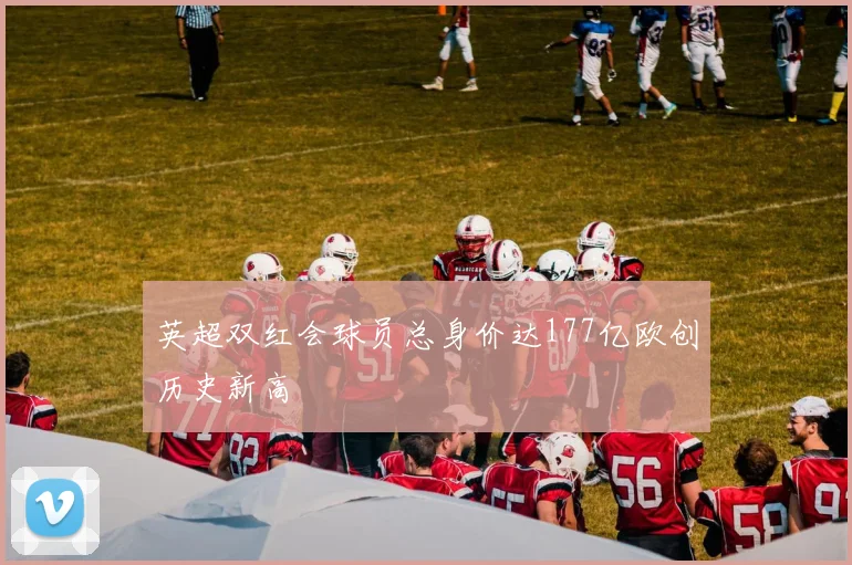 英超双红会球员总身价达177亿欧创历史新高