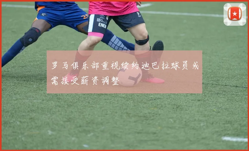 罗马俱乐部重视续约迪巴拉球员或需接受薪资调整