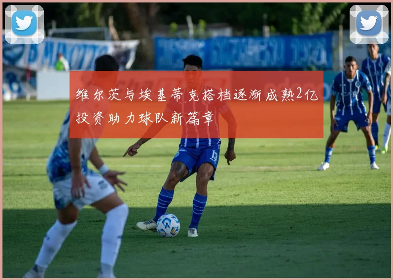维尔茨与埃基蒂克搭档逐渐成熟2亿投资助力球队新篇章