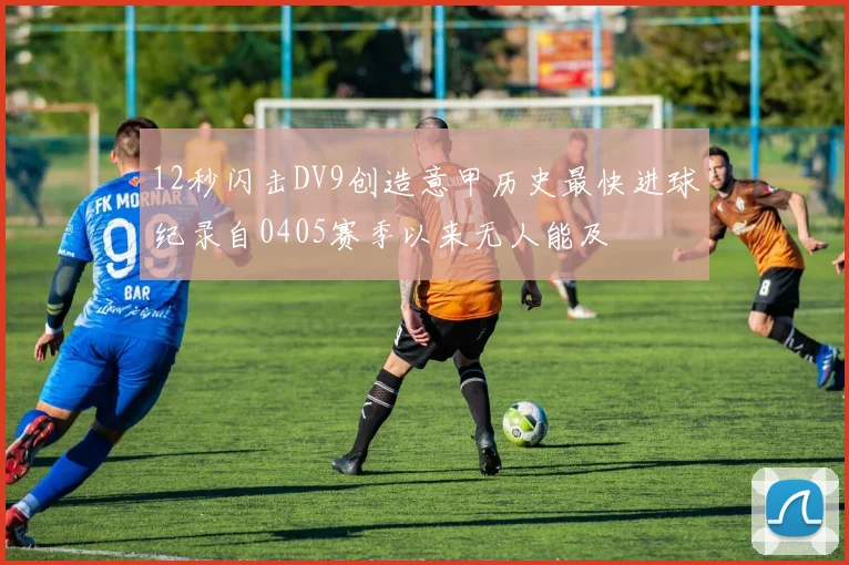 12秒闪击DV9创造意甲历史最快进球纪录自0405赛季以来无人能及