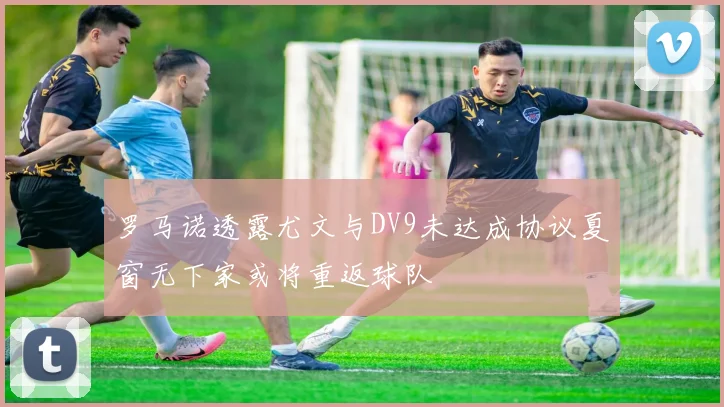 罗马诺透露尤文与DV9未达成协议夏窗无下家或将重返球队